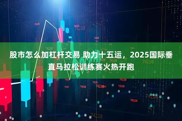 股市怎么加杠杆交易 助力十五运，2025国际垂直马拉松训练赛火热开跑