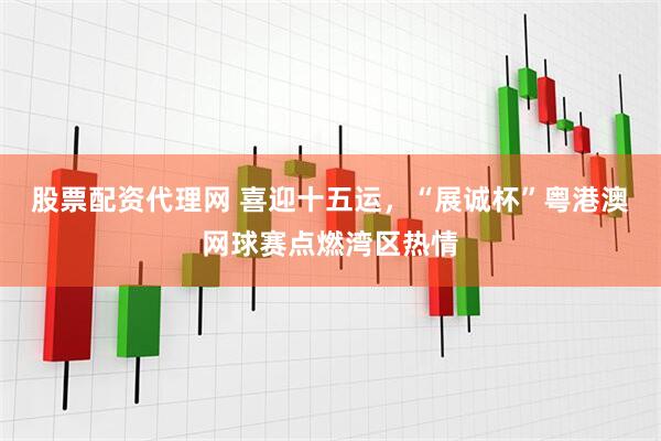股票配资代理网 喜迎十五运，“展诚杯”粤港澳网球赛点燃湾区热情