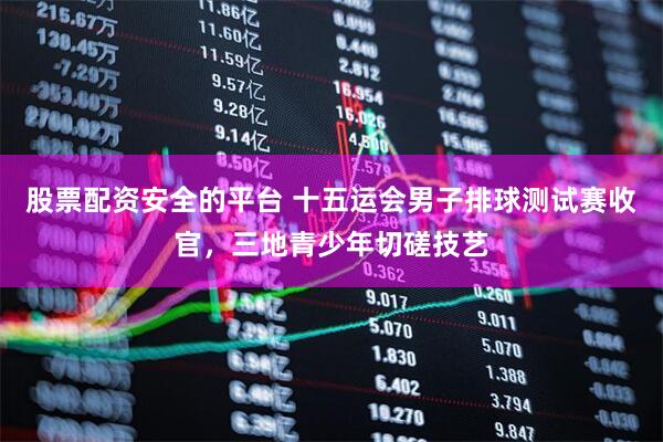 股票配资安全的平台 十五运会男子排球测试赛收官，三地青少年切磋技艺