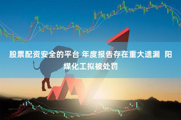 股票配资安全的平台 年度报告存在重大遗漏  阳煤化工拟被处罚