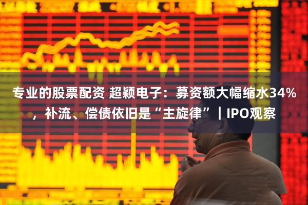 专业的股票配资 超颖电子：募资额大幅缩水34%，补流、偿债依旧是“主旋律”｜IPO观察