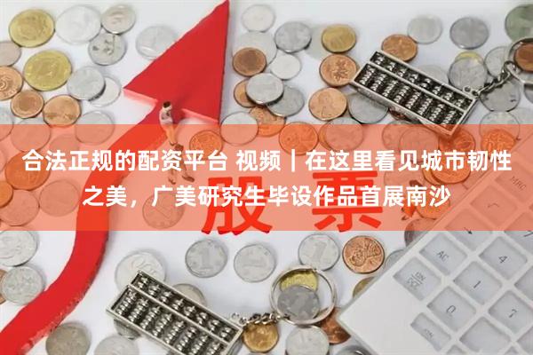 合法正规的配资平台 视频｜在这里看见城市韧性之美，广美研究生毕设作品首展南沙