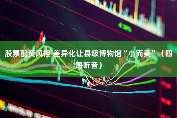 股票配资风控 差异化让县级博物馆“小而美”（四海听音）