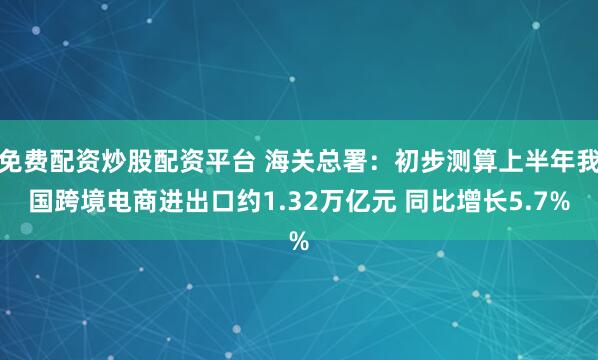 免费配资炒股配资平台 海关总署：初步测算上半年我国跨境电商进出口约1.32万亿元 同比增长5.7%
