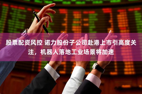 股票配资风控 诺力股份子公司赴港上市引高度关注，机器人落地工业场景将加速