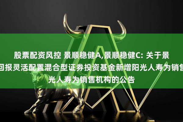 股票配资风控 景顺稳健A,景顺稳健C: 关于景顺长城稳健回报灵活配置混合型证券投资基金新增阳光人寿为销售机构的公告