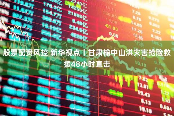 股票配资风控 新华视点｜甘肃榆中山洪灾害抢险救援48小时直击