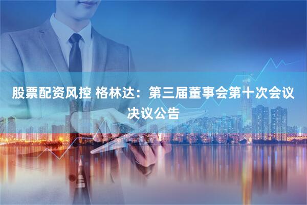 股票配资风控 格林达：第三届董事会第十次会议决议公告