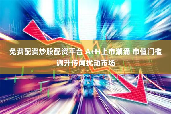 免费配资炒股配资平台 A+H上市潮涌 市值门槛调升传闻扰动市场