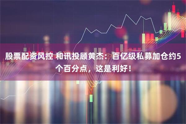股票配资风控 和讯投顾黄杰：百亿级私募加仓约5个百分点，这是利好！