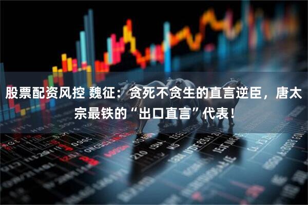 股票配资风控 魏征：贪死不贪生的直言逆臣，唐太宗最铁的“出口直言”代表！