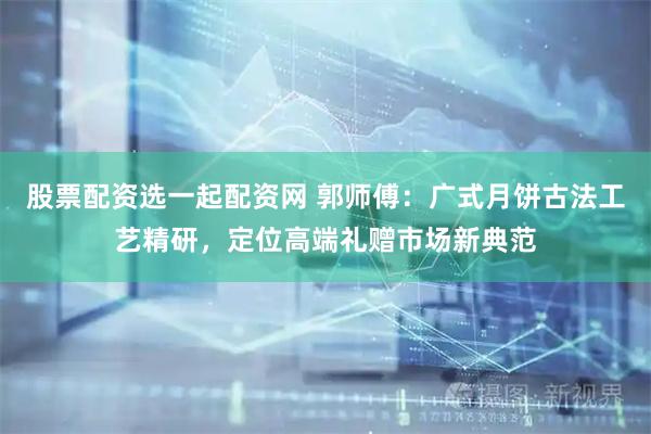 股票配资选一起配资网 郭师傅：广式月饼古法工艺精研，定位高端礼赠市场新典范