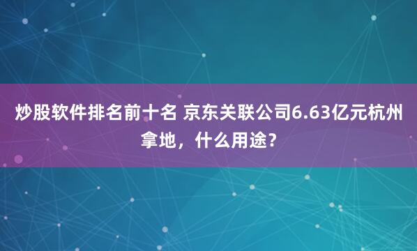 炒股软件排名前十名 京东关联公司6.63亿元杭州拿地，什么用途？