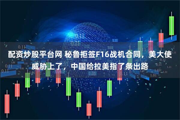 配资炒股平台网 秘鲁拒签F16战机合同，美大使威胁上了，中国给拉美指了条出路