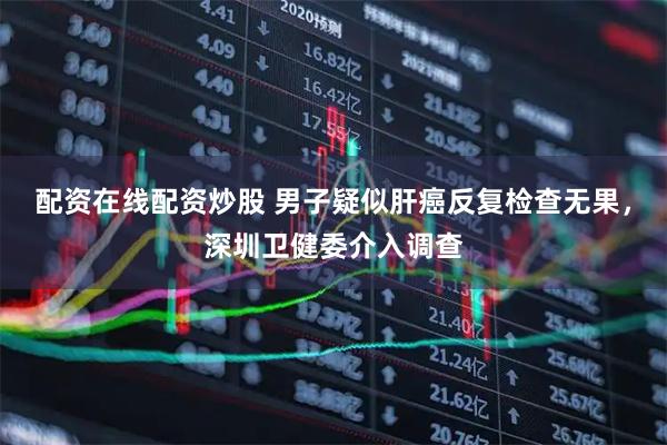 配资在线配资炒股 男子疑似肝癌反复检查无果，深圳卫健委介入调查