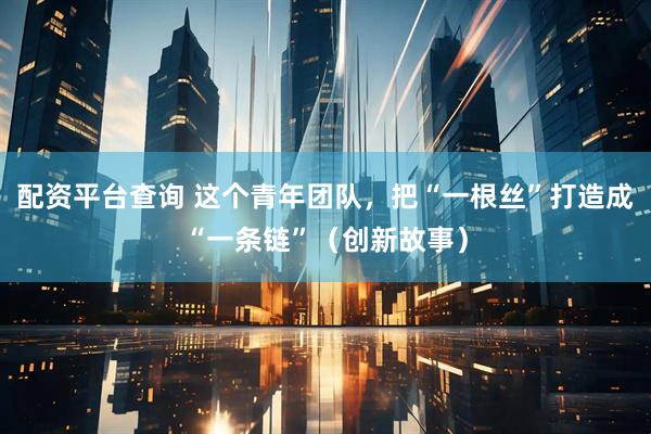 配资平台查询 这个青年团队，把“一根丝”打造成“一条链”（创新故事）
