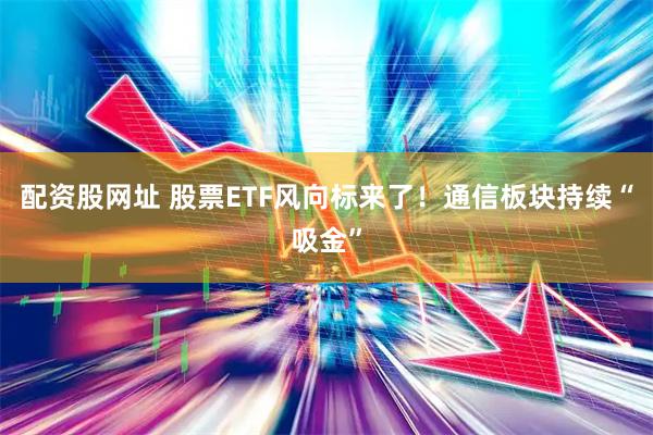 配资股网址 股票ETF风向标来了！通信板块持续“吸金”