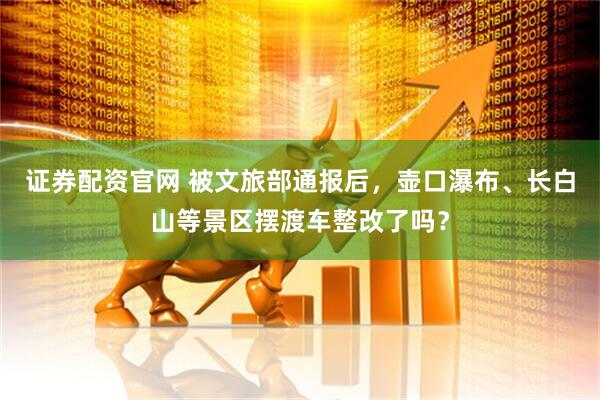 证券配资官网 被文旅部通报后，壶口瀑布、长白山等景区摆渡车整改了吗？