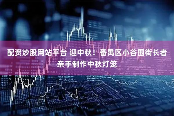 配资炒股网站平台 迎中秋！番禺区小谷围街长者亲手制作中秋灯笼